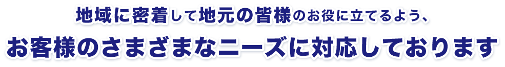 地域に密着して地元の皆様のお役に立てるよう、お客様のさまざまなニーズに対応しております