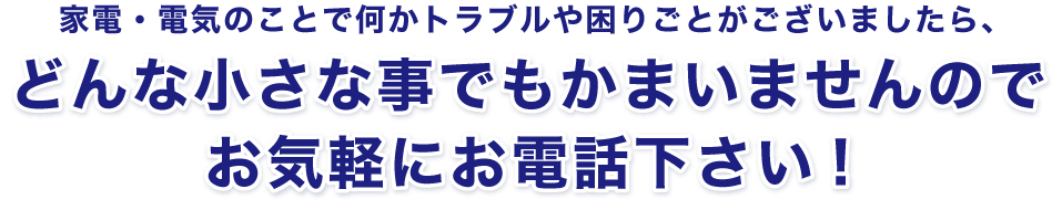 家電・電気のことで何かトラブルや困りごとがございましたら、どんな小さな事でもかまいませんのでお気軽にお電話下さい!